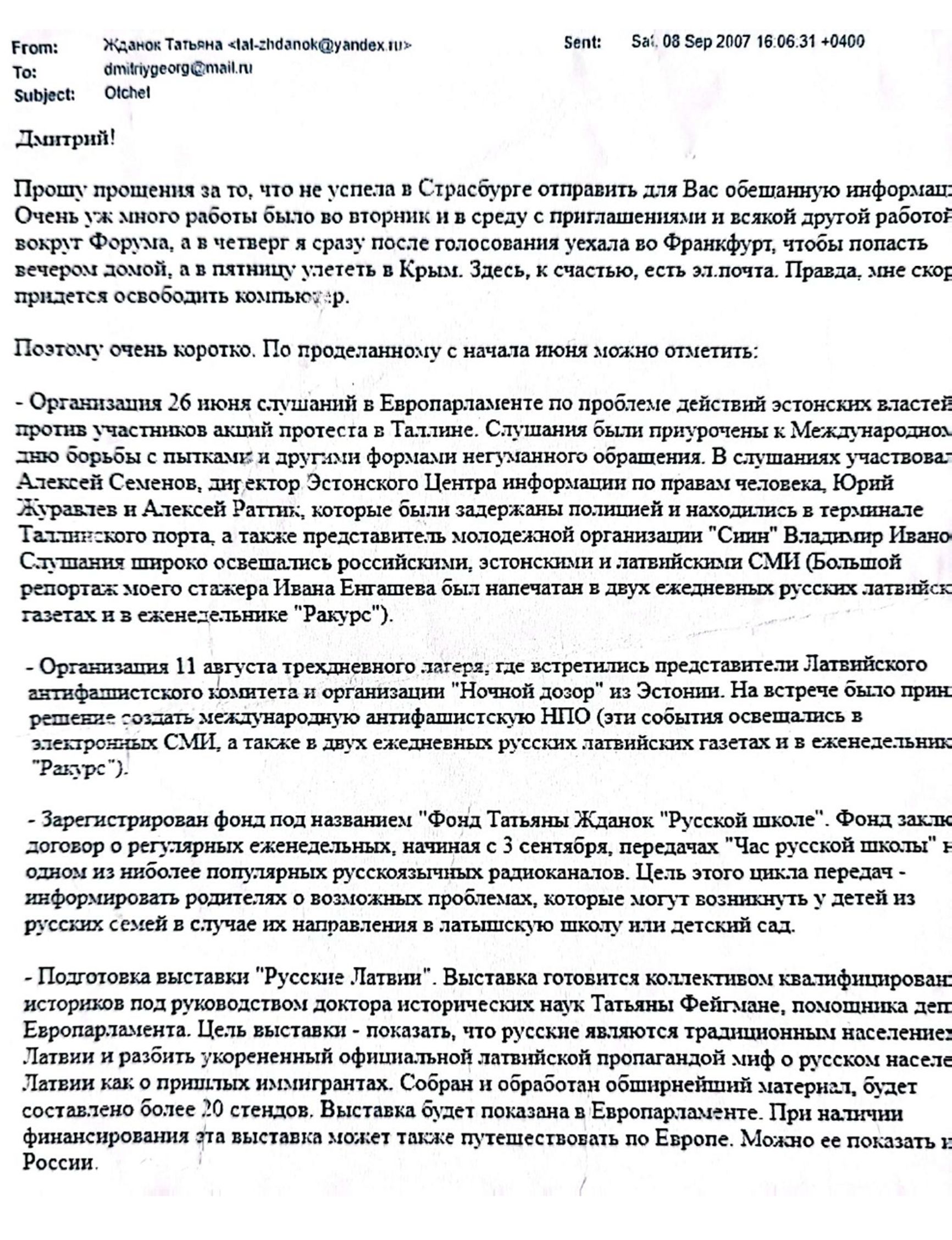 Email from Tatjana Ždanoka to her FSB handler Dmitry Gladey, dated September 8, 2007, in which Ždanoka apologizes she could not send  “the promised information” sooner and  provides a report of all the activities she has been conducting since June 2007. The list includes the organization of a public hearing in the European Parliament about the mistreatment of pro-Russian protesters by the Estonian authorities.